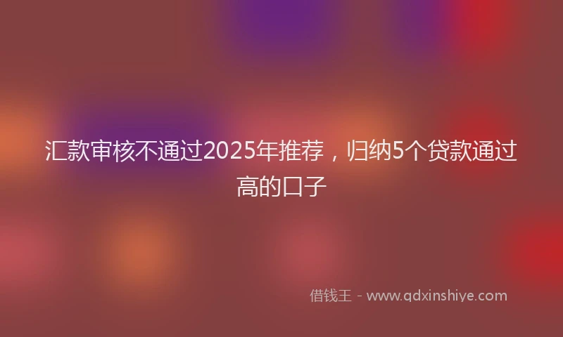 汇款审核不通过2025年推荐，归纳5个贷款通过高的口子