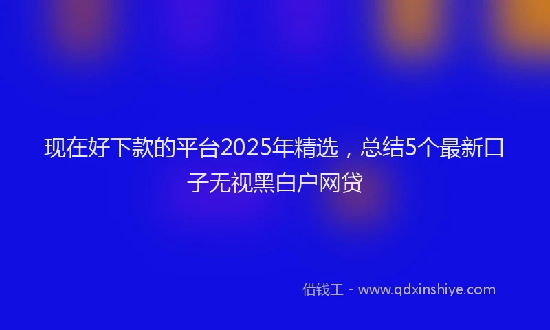 现在好下款的平台2025年精选，总结5个最新口子无视黑白户网贷