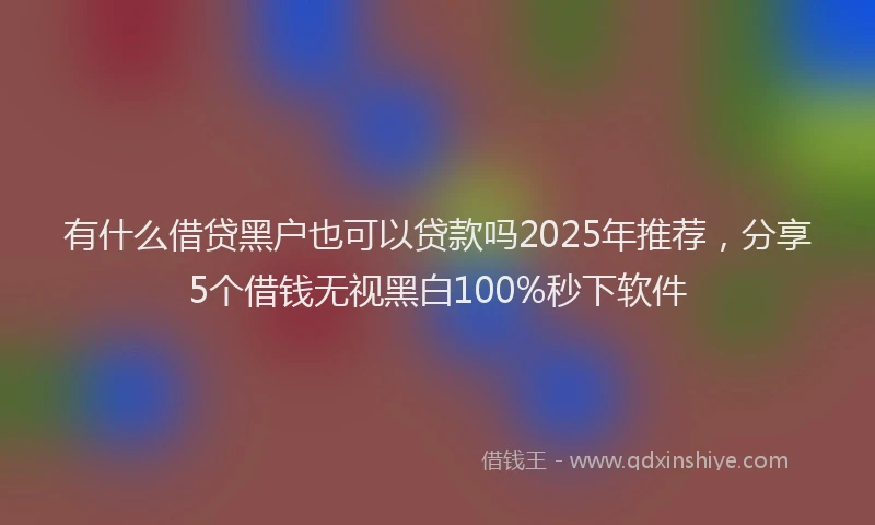 有什么借贷黑户也可以贷款吗2025年推荐，分享5个借钱无视黑白100%秒下软件