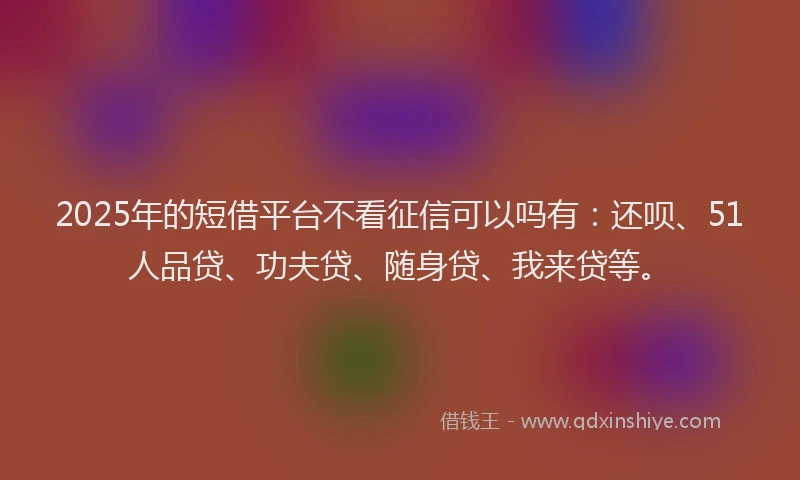 2025年的短借平台不看征信可以吗有：还呗、51人品贷、功夫贷、随身贷、我来贷等。