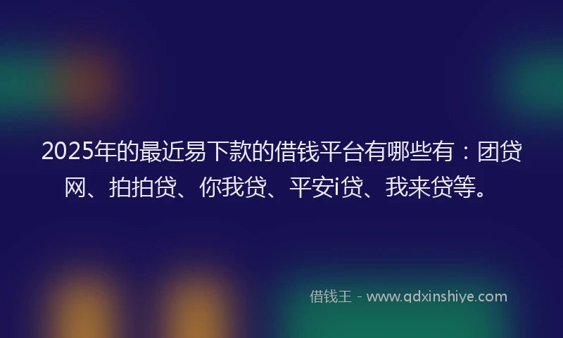 2025年的最近易下款的借钱平台有哪些有：团贷网、拍拍贷、你我贷、平安i贷、我来贷等。