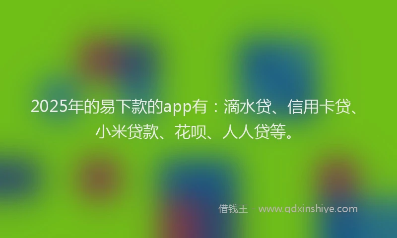 2025年的易下款的app有：滴水贷、信用卡贷、小米贷款、花呗、人人贷等。