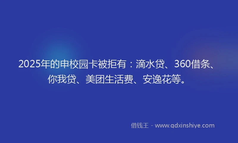 2025年的申校园卡被拒有：滴水贷、360借条、你我贷、美团生活费、安逸花等。