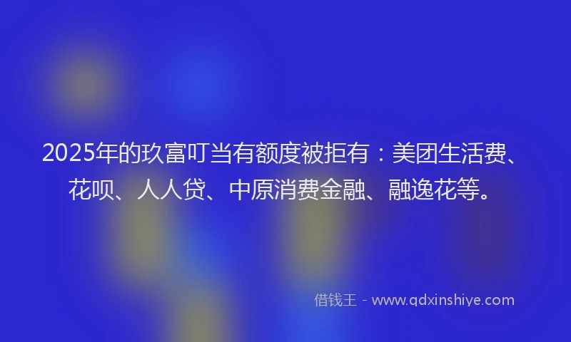 2025年的玖富叮当有额度被拒有：美团生活费、花呗、人人贷、中原消费金融、融逸花等。