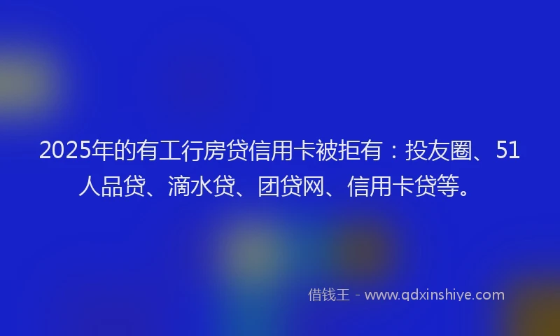 2025年的有工行房贷信用卡被拒有：投友圈、51人品贷、滴水贷、团贷网、信用卡贷等。