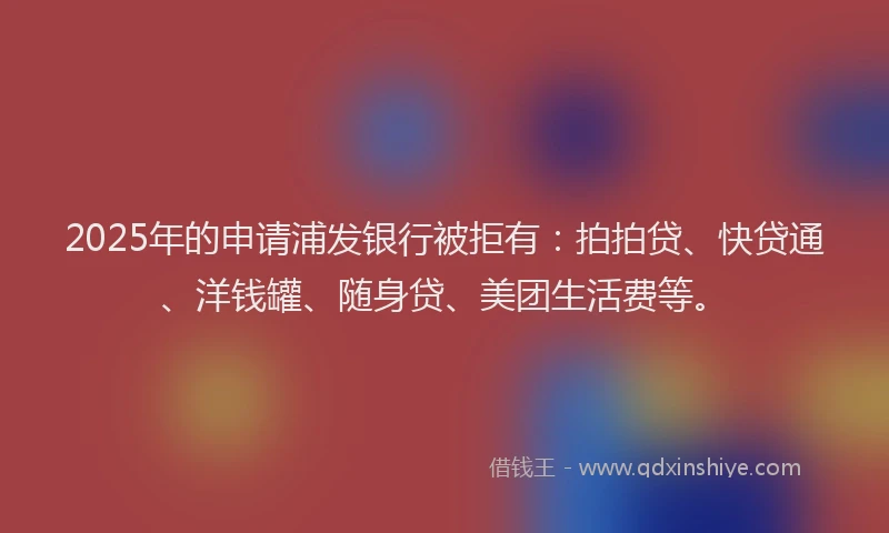 2025年的申请浦发银行被拒有：拍拍贷、快贷通、洋钱罐、随身贷、美团生活费等。