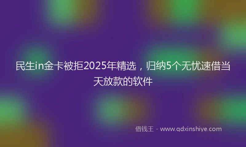 民生in金卡被拒2025年精选，归纳5个无忧速借当天放款的软件