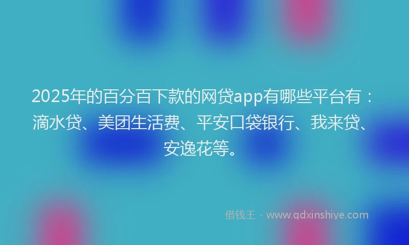 2025年的百分百下款的网贷app有哪些平台有：滴水贷、美团生活费、平安口袋银行、我来贷、安逸花等。