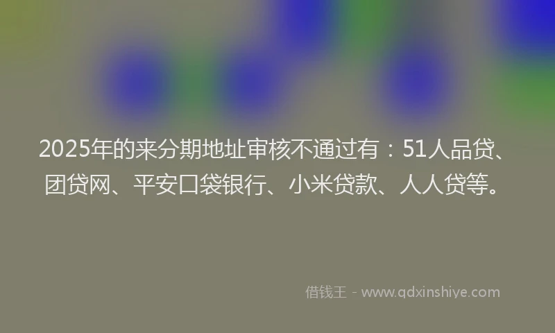 2025年的来分期地址审核不通过有：51人品贷、团贷网、平安口袋银行、小米贷款、人人贷等。