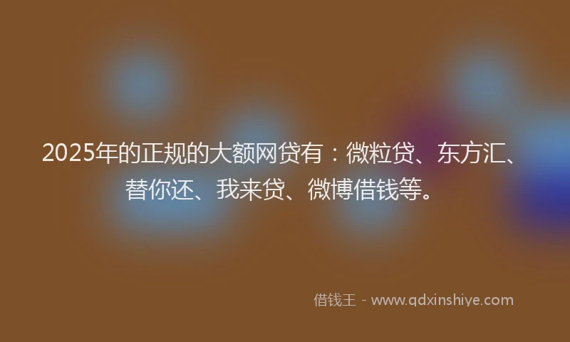 2025年的正规的大额网贷有：微粒贷、东方汇、替你还、我来贷、微博借钱等。