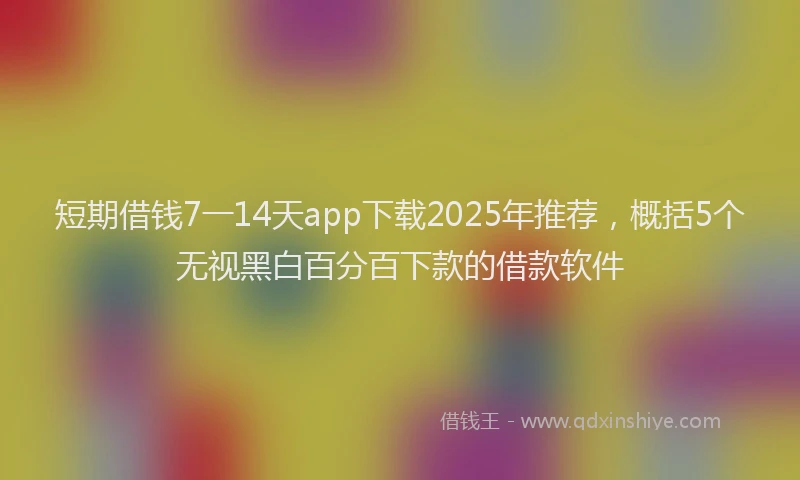 短期借钱7一14天app下载2025年推荐，概括5个无视黑白百分百下款的借款软件