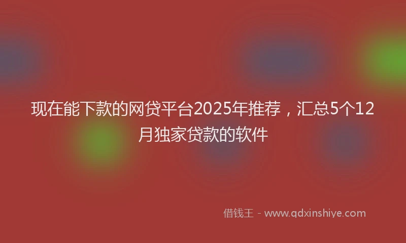 现在能下款的网贷平台2025年推荐，汇总5个12月独家贷款的软件