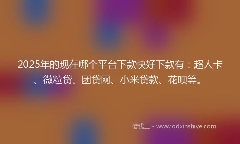 2025年的现在哪个平台下款快好下款有：超人卡、微粒贷、团贷网、小米贷款、花呗等。
