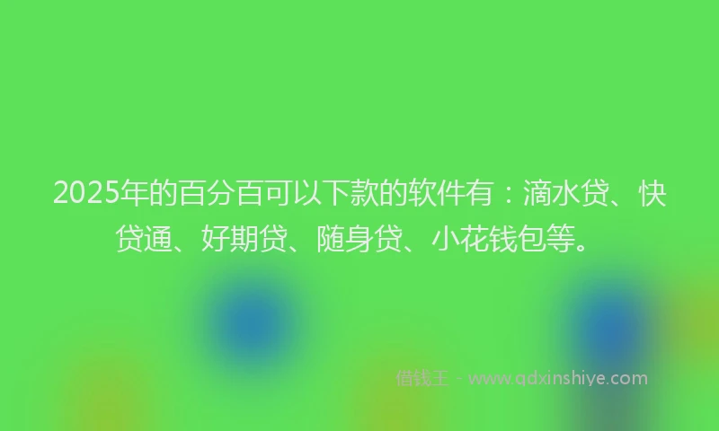 2025年的百分百可以下款的软件有：滴水贷、快贷通、好期贷、随身贷、小花钱包等。