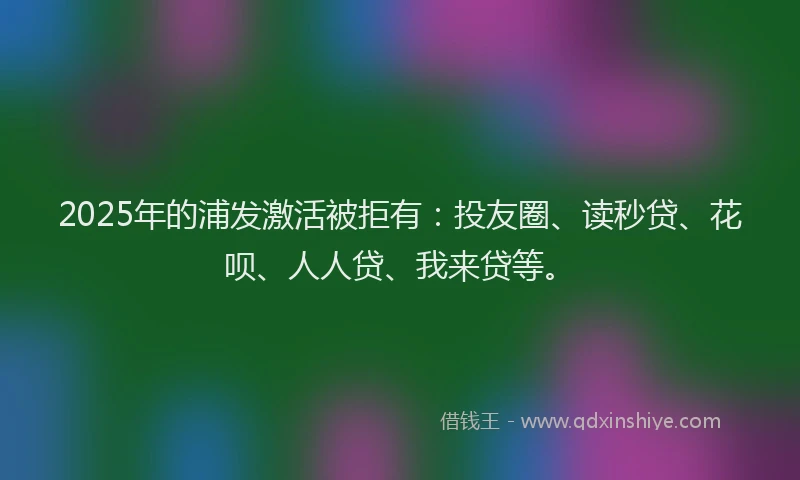 2025年的浦发激活被拒有：投友圈、读秒贷、花呗、人人贷、我来贷等。