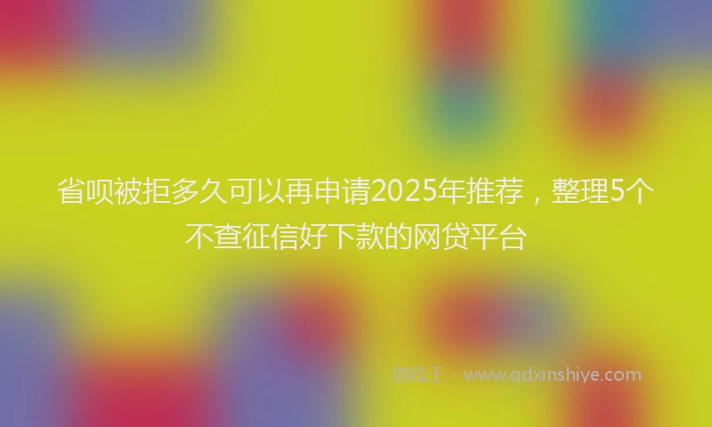 省呗被拒多久可以再申请2025年推荐，整理5个不查征信好下款的网贷平台