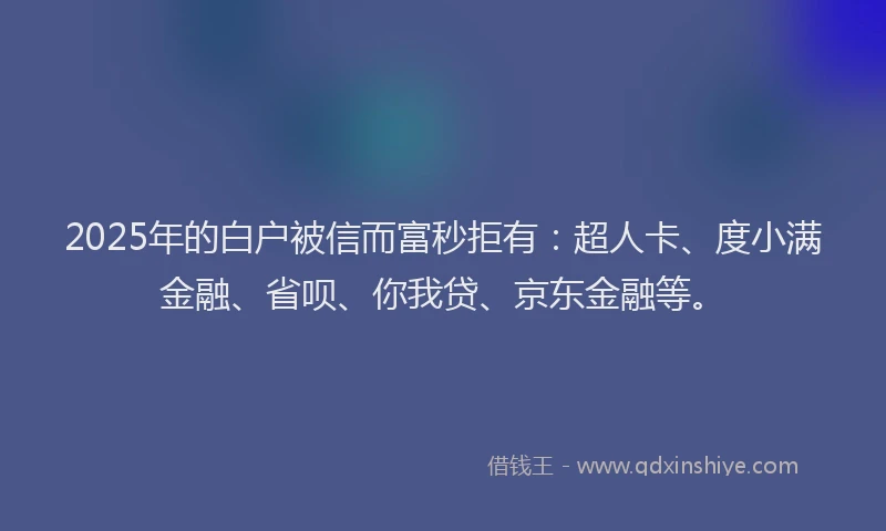 2025年的白户被信而富秒拒有：超人卡、度小满金融、省呗、你我贷、京东金融等。