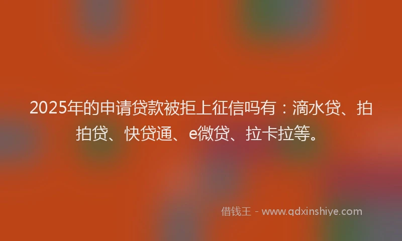 2025年的申请贷款被拒上征信吗有：滴水贷、拍拍贷、快贷通、e微贷、拉卡拉等。