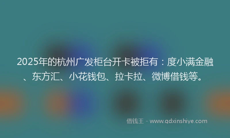 2025年的杭州广发柜台开卡被拒有：度小满金融、东方汇、小花钱包、拉卡拉、微博借钱等。