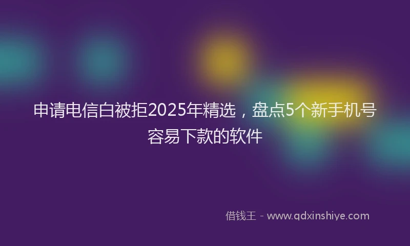 申请电信白被拒2025年精选，盘点5个新手机号容易下款的软件