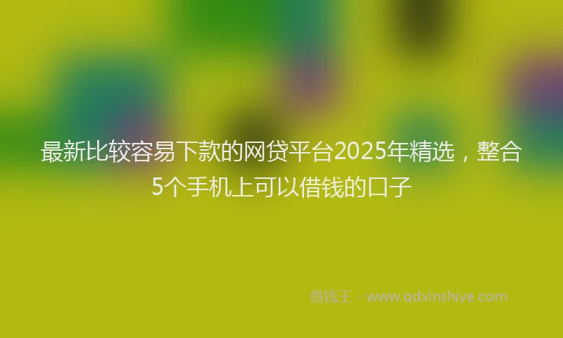 最新比较容易下款的网贷平台2025年精选，整合5个手机上可以借钱的口子