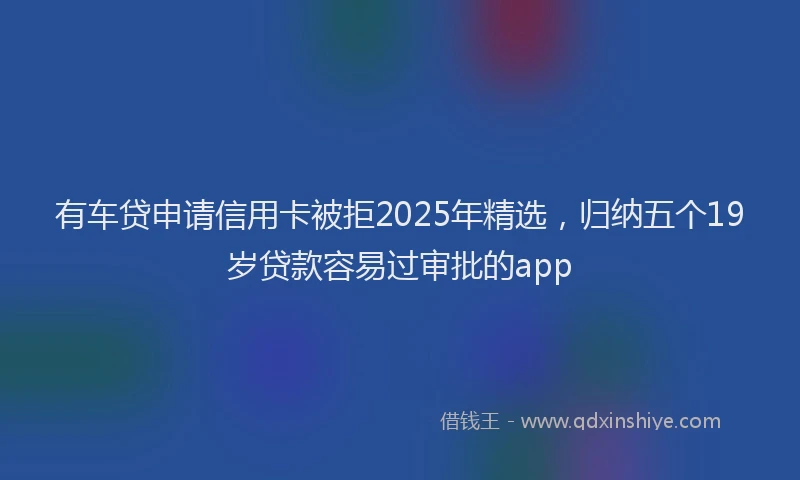 有车贷申请信用卡被拒2025年精选，归纳五个19岁贷款容易过审批的app