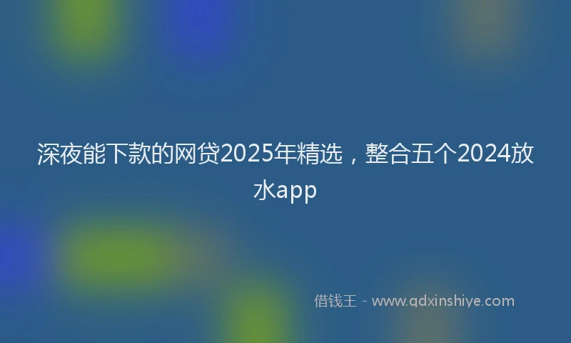 深夜能下款的网贷2025年精选，整合五个2024放水app
