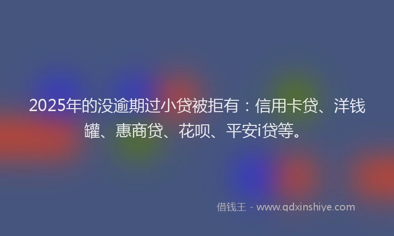 2025年的没逾期过小贷被拒有:信用卡贷、洋钱罐、惠商贷、花呗、平安i贷等。
