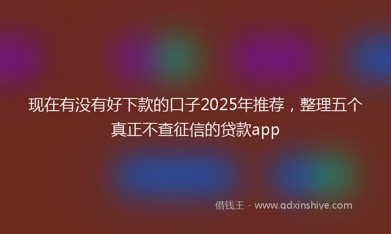 现在有没有好下款的口子2025年推荐，整理五个真正不查征信的贷款app