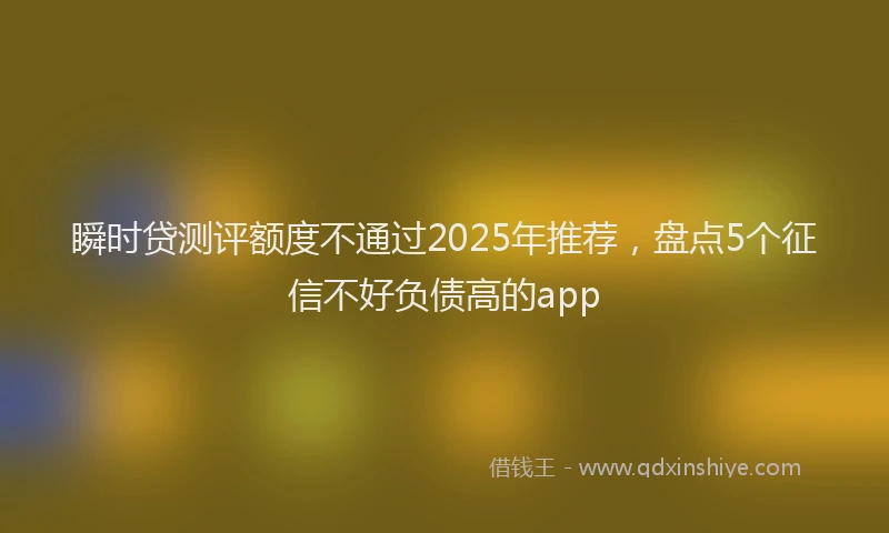 瞬时贷测评额度不通过2025年推荐，盘点5个征信不好负债高的app