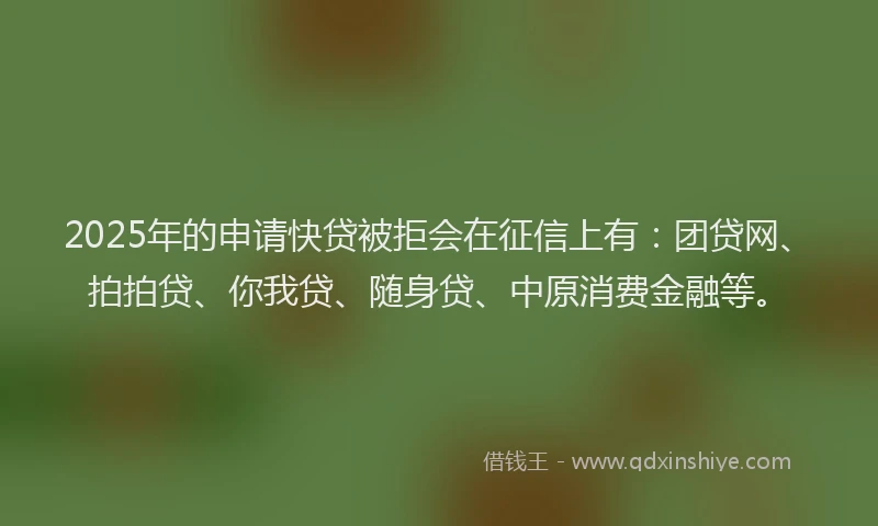 2025年的申请快贷被拒会在征信上有：团贷网、拍拍贷、你我贷、随身贷、中原消费金融等。