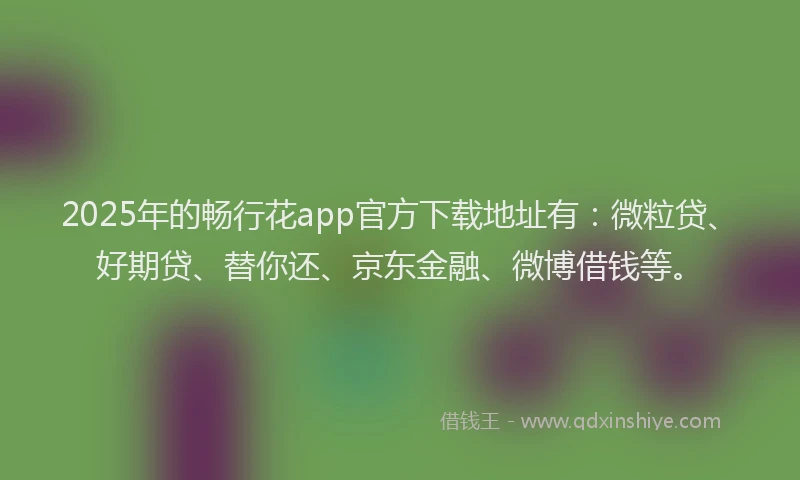2025年的畅行花app官方下载地址有：微粒贷、好期贷、替你还、京东金融、微博借钱等。