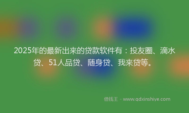 2025年的最新出来的贷款软件有：投友圈、滴水贷、51人品贷、随身贷、我来贷等。
