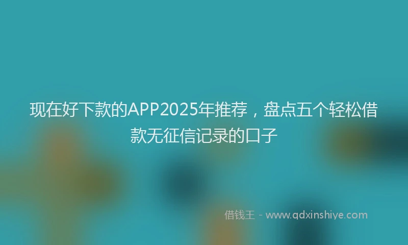 现在好下款的APP2025年推荐，盘点五个轻松借款无征信记录的口子