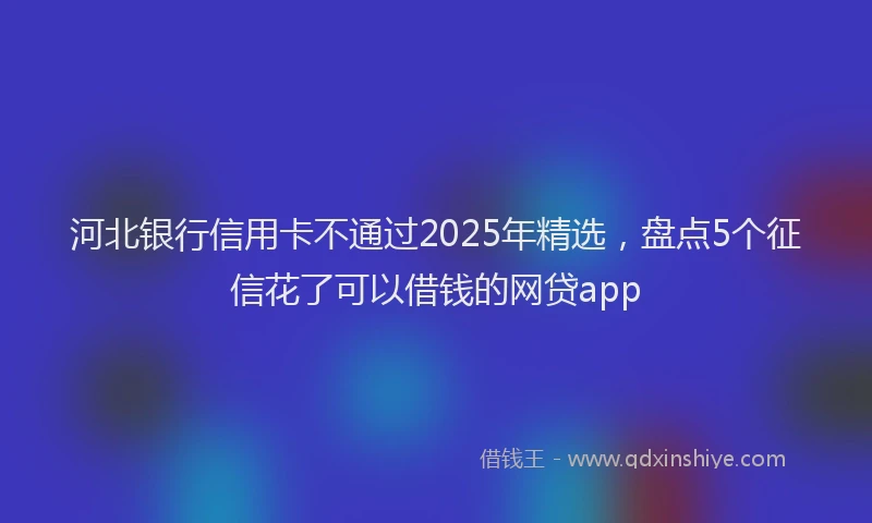 河北银行信用卡不通过2025年精选，盘点5个征信花了可以借钱的网贷app