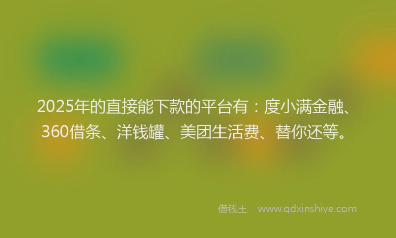 2025年的直接能下款的平台有：度小满金融、360借条、洋钱罐、美团生活费、替你还等。
