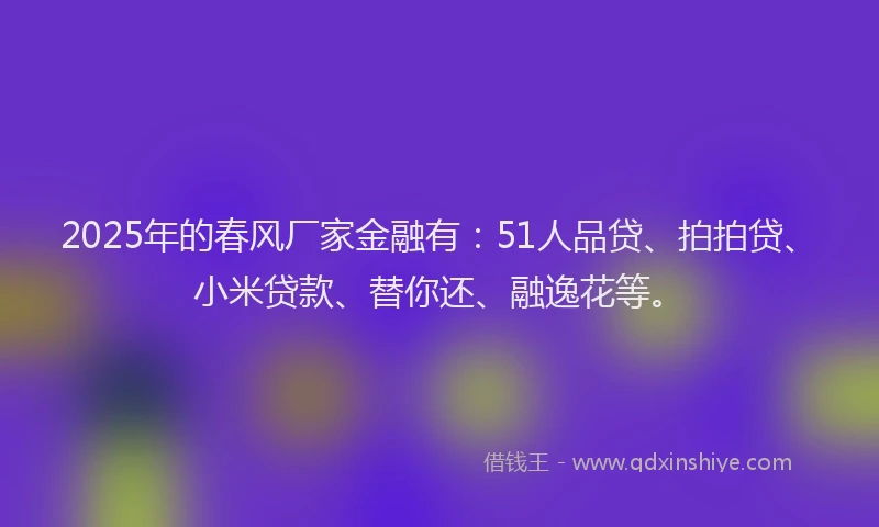 2025年的春风厂家金融有：51人品贷、拍拍贷、小米贷款、替你还、融逸花等。