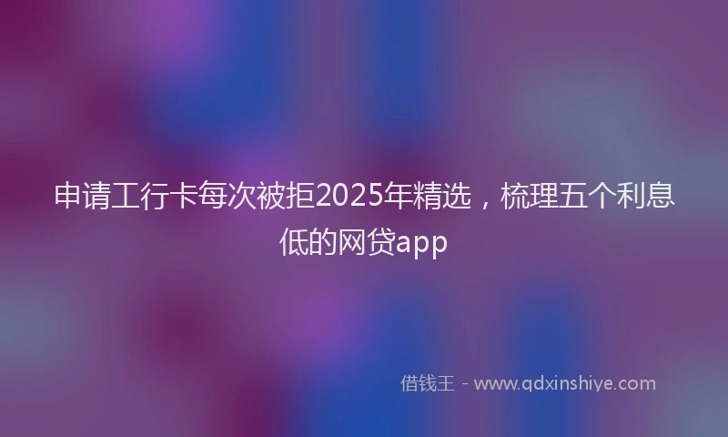 申请工行卡每次被拒2025年精选，梳理五个利息低的网贷app
