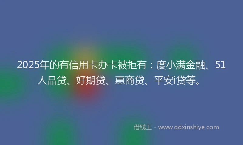 2025年的有信用卡办卡被拒有：度小满金融、51人品贷、好期贷、惠商贷、平安i贷等。