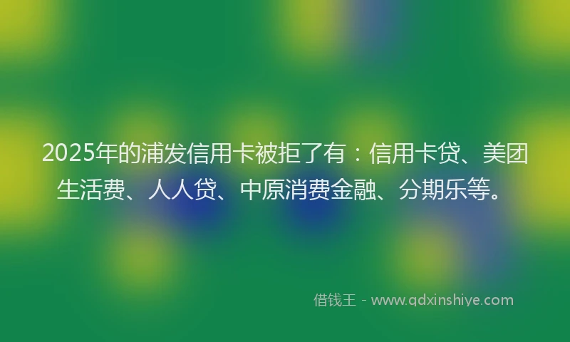 2025年的浦发信用卡被拒了有：信用卡贷、美团生活费、人人贷、中原消费金融、分期乐等。