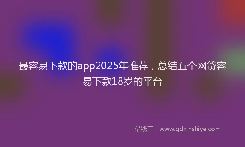 最容易下款的app2025年推荐，总结五个网贷容易下款18岁的平台