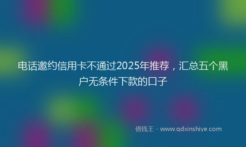 电话邀约信用卡不通过2025年推荐，汇总五个黑户无条件下款的口子