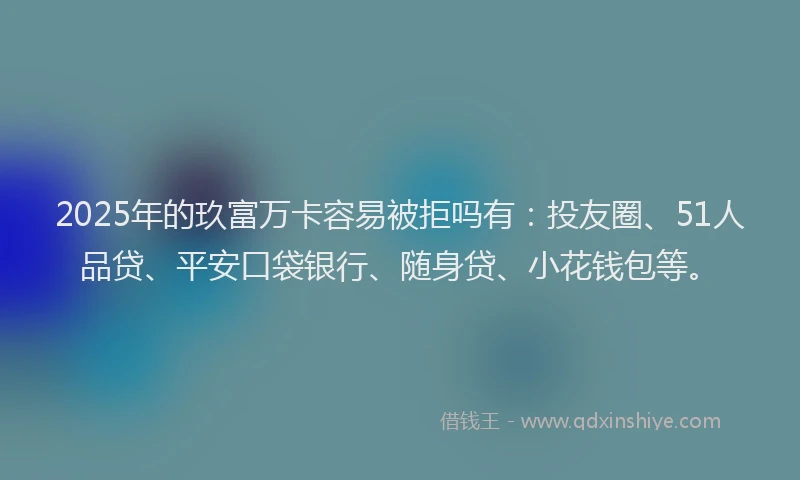 2025年的玖富万卡容易被拒吗有：投友圈、51人品贷、平安口袋银行、随身贷、小花钱包等。