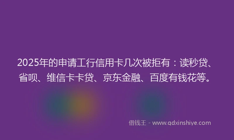 2025年的申请工行信用卡几次被拒有：读秒贷、省呗、维信卡卡贷、京东金融、百度有钱花等。
