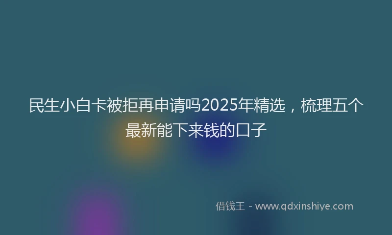 民生小白卡被拒再申请吗2025年精选，梳理五个最新能下来钱的口子