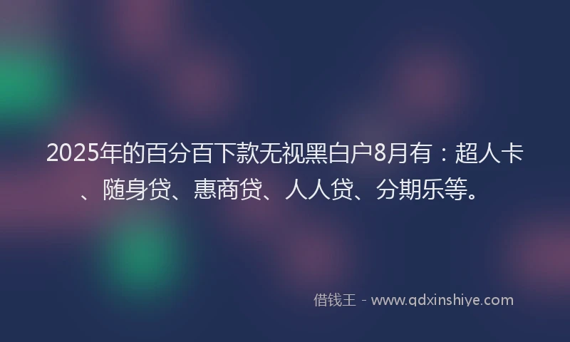 2025年的百分百下款无视黑白户8月有：超人卡、随身贷、惠商贷、人人贷、分期乐等。