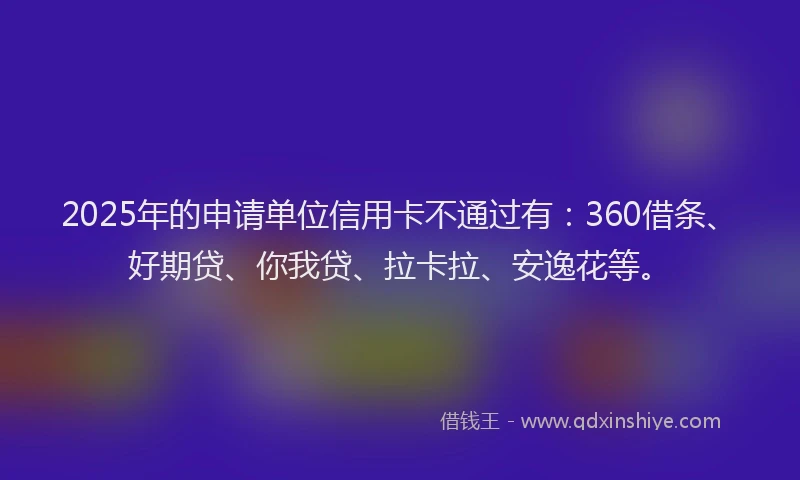 2025年的申请单位信用卡不通过有：360借条、好期贷、你我贷、拉卡拉、安逸花等。