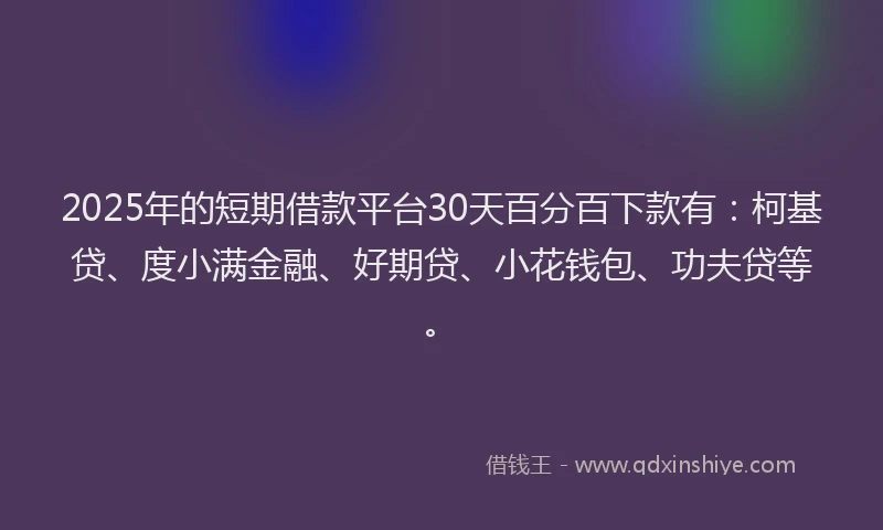 2025年的短期借款平台30天百分百下款有：柯基贷、度小满金融、好期贷、小花钱包、功夫贷等。