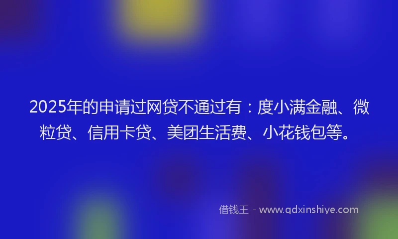 2025年的申请过网贷不通过有：度小满金融、微粒贷、信用卡贷、美团生活费、小花钱包等。