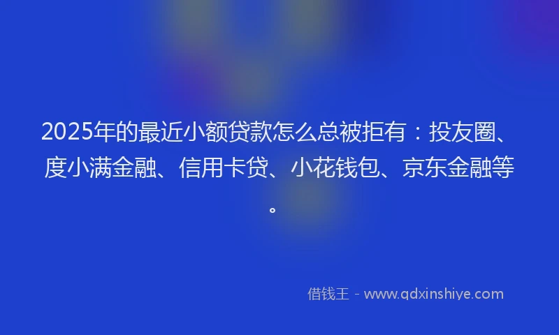 2025年的最近小额贷款怎么总被拒有：投友圈、度小满金融、信用卡贷、小花钱包、京东金融等。